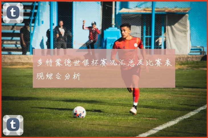 多特蒙德世俱杯赛况汇总及比赛表现综合分析