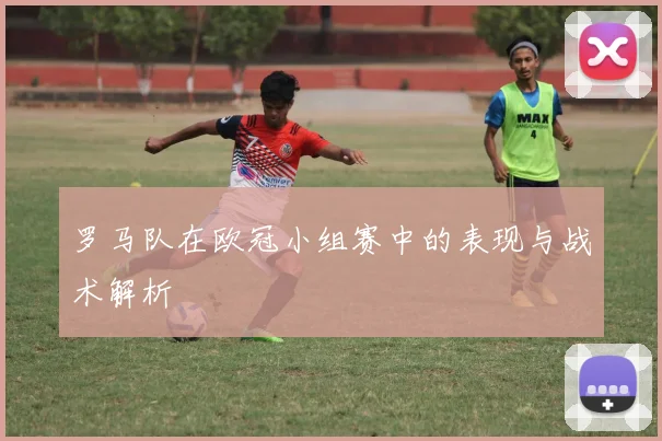 罗马队在欧冠小组赛中的表现与战术解析
