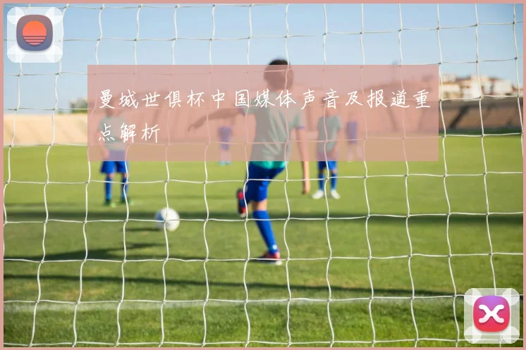 曼城世俱杯中国媒体声音及报道重点解析
