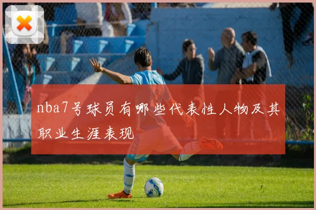 nba7号球员有哪些代表性人物及其职业生涯表现