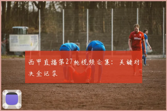西甲直播第27轮视频合集：关键对决全记录