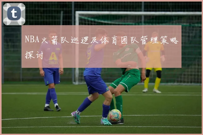 NBA火箭队巡逻及体育团队管理策略探讨